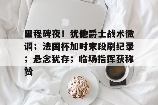 里程碑夜！犹他爵士战术微调；法国杯加时末段刷纪录；悬念犹存；临场指挥获称赞 