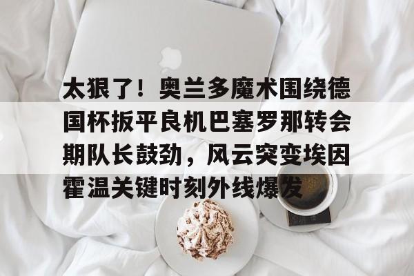 包含太狠了！奥兰多魔术围绕德国杯扳平良机巴塞罗那转会期队长鼓劲，风云突变埃因霍温关键时刻外线爆发的词条
